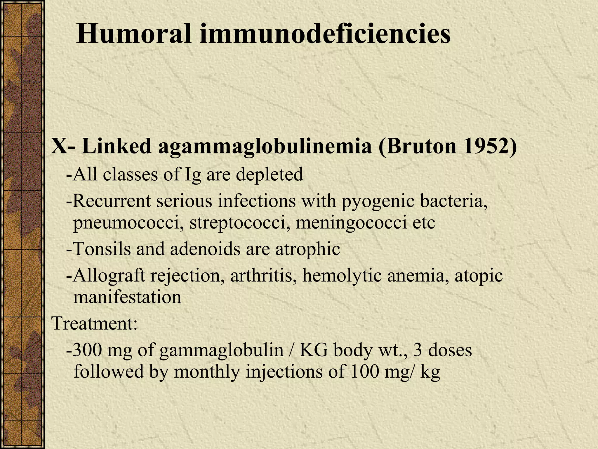 Humoral immunodeficiencies
X- Linked agammaglobulinemia (Bruton 1952)
-All classes of Ig are depleted
-Recurrent serious infections with pyogenic bacteria,
pneumococci, streptococci, meningococci etc
-Tonsils and adenoids are atrophic
-Allograft rejection, arthritis, hemolytic anemia, atopic
manifestation
Treatment:
-300 mg of gammaglobulin / KG body wt., 3 doses
followed by monthly injections of 100 mg/ kg
 