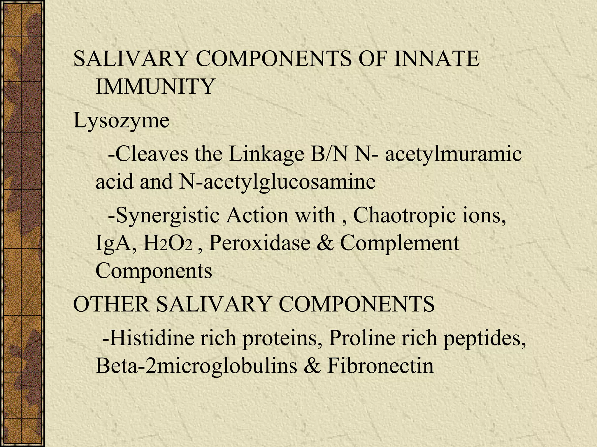 SALIVARY COMPONENTS OF INNATE
IMMUNITY
Lysozyme
-Cleaves the Linkage B/N N- acetylmuramic
acid and N-acetylglucosamine
-Synergistic Action with , Chaotropic ions,
IgA, H2O2 , Peroxidase & Complement
Components
OTHER SALIVARY COMPONENTS
-Histidine rich proteins, Proline rich peptides,
Beta-2microglobulins & Fibronectin
 