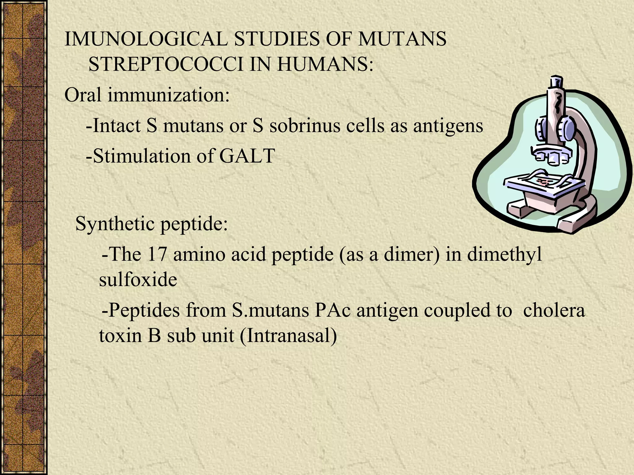 IMUNOLOGICAL STUDIES OF MUTANS
STREPTOCOCCI IN HUMANS:
Oral immunization:
-Intact S mutans or S sobrinus cells as antigens
-Stimulation of GALT
Synthetic peptide:
-The 17 amino acid peptide (as a dimer) in dimethyl
sulfoxide
-Peptides from S.mutans PAc antigen coupled to cholera
toxin B sub unit (Intranasal)
 