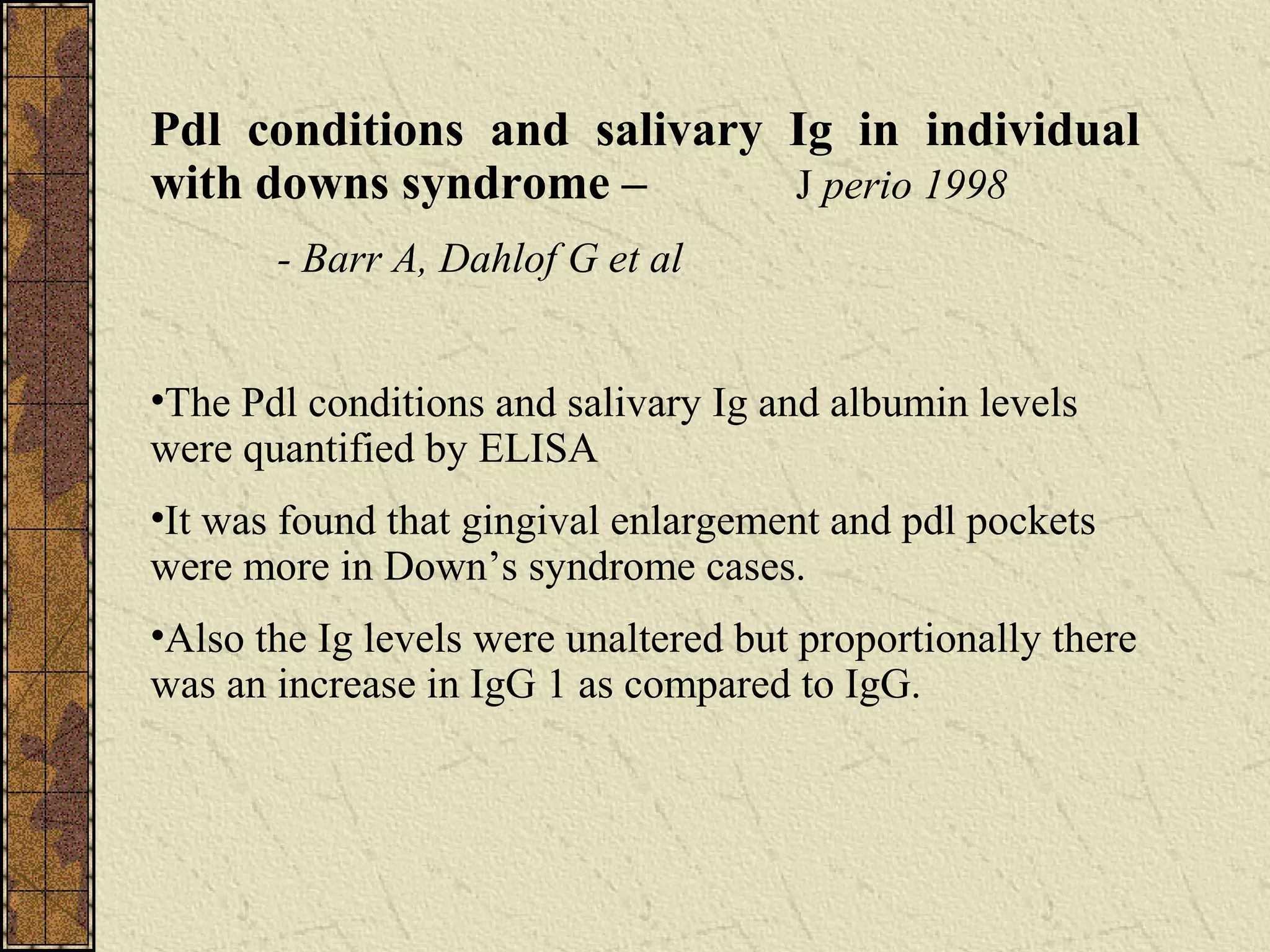 Pdl conditions and salivary Ig in individual
with downs syndrome – J perio 1998
- Barr A, Dahlof G et al
•The Pdl conditions and salivary Ig and albumin levels
were quantified by ELISA
•It was found that gingival enlargement and pdl pockets
were more in Down’s syndrome cases.
•Also the Ig levels were unaltered but proportionally there
was an increase in IgG 1 as compared to IgG.
 