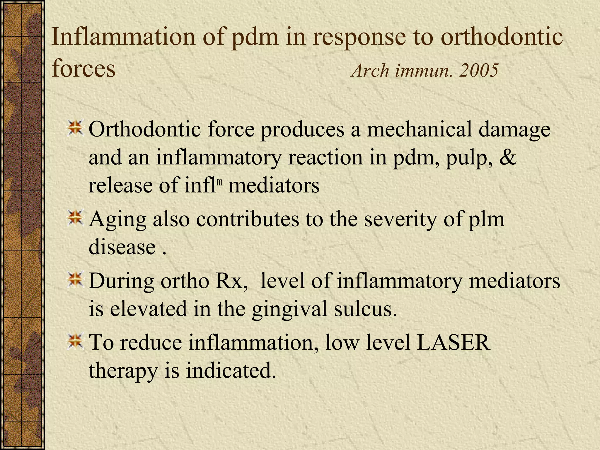 Inflammation of pdm in response to orthodontic
forces Arch immun. 2005
Orthodontic force produces a mechanical damage
and an inflammatory reaction in pdm, pulp, &
release of inflm
mediators
Aging also contributes to the severity of plm
disease .
During ortho Rx, level of inflammatory mediators
is elevated in the gingival sulcus.
To reduce inflammation, low level LASER
therapy is indicated.
 