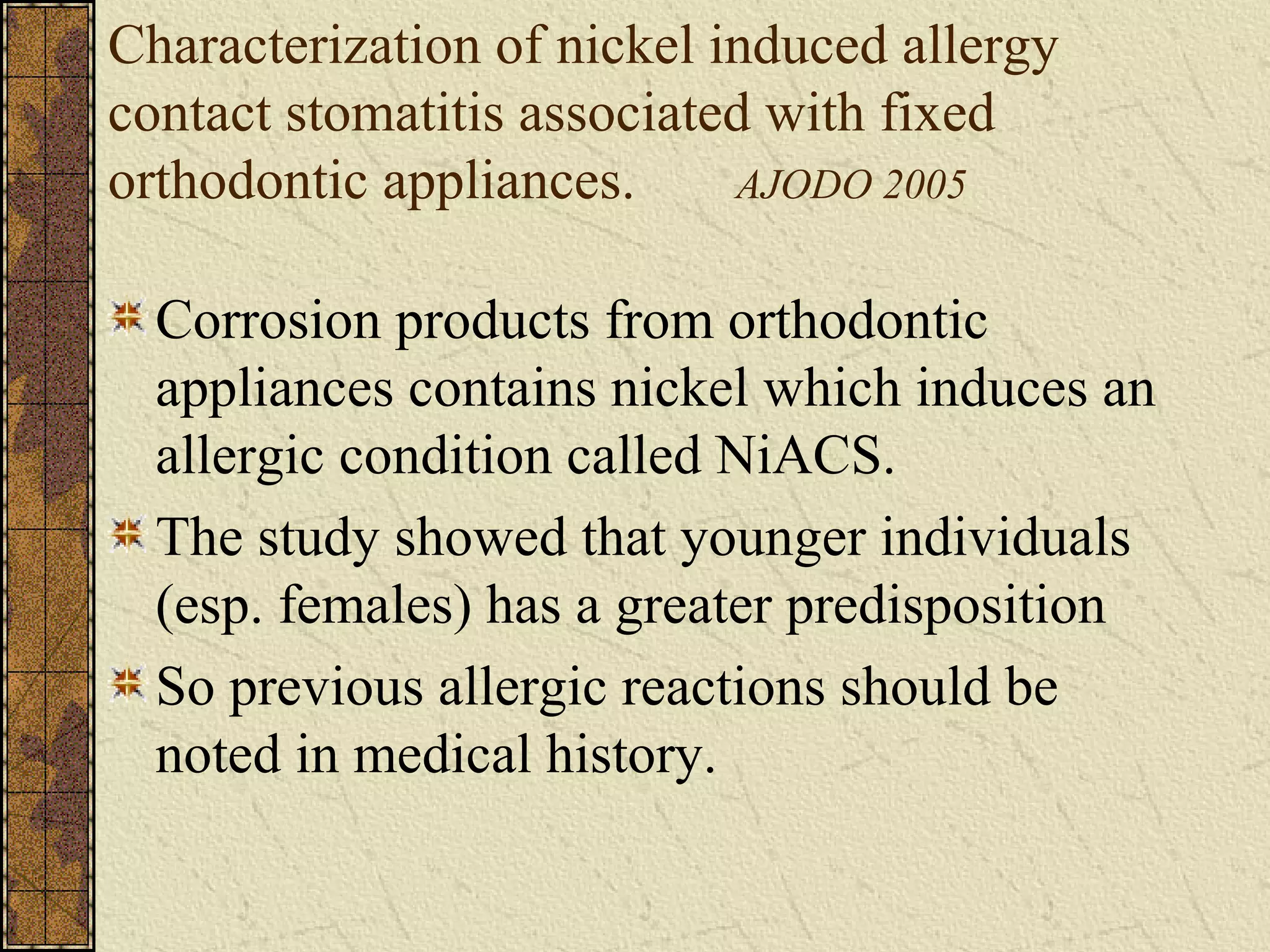 Characterization of nickel induced allergy
contact stomatitis associated with fixed
orthodontic appliances. AJODO 2005
Corrosion products from orthodontic
appliances contains nickel which induces an
allergic condition called NiACS.
The study showed that younger individuals
(esp. females) has a greater predisposition
So previous allergic reactions should be
noted in medical history.
 