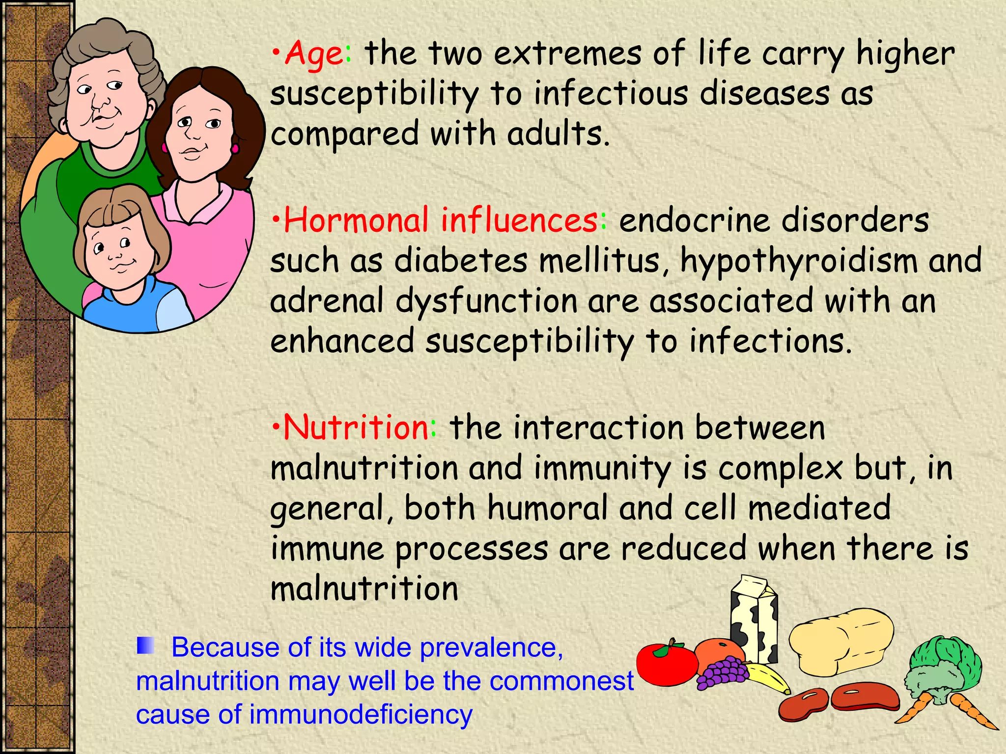 •Age: the two extremes of life carry higher
susceptibility to infectious diseases as
compared with adults.
•Hormonal influences: endocrine disorders
such as diabetes mellitus, hypothyroidism and
adrenal dysfunction are associated with an
enhanced susceptibility to infections.
•Nutrition: the interaction between
malnutrition and immunity is complex but, in
general, both humoral and cell mediated
immune processes are reduced when there is
malnutrition
Because of its wide prevalence,
malnutrition may well be the commonest
cause of immunodeficiency
 