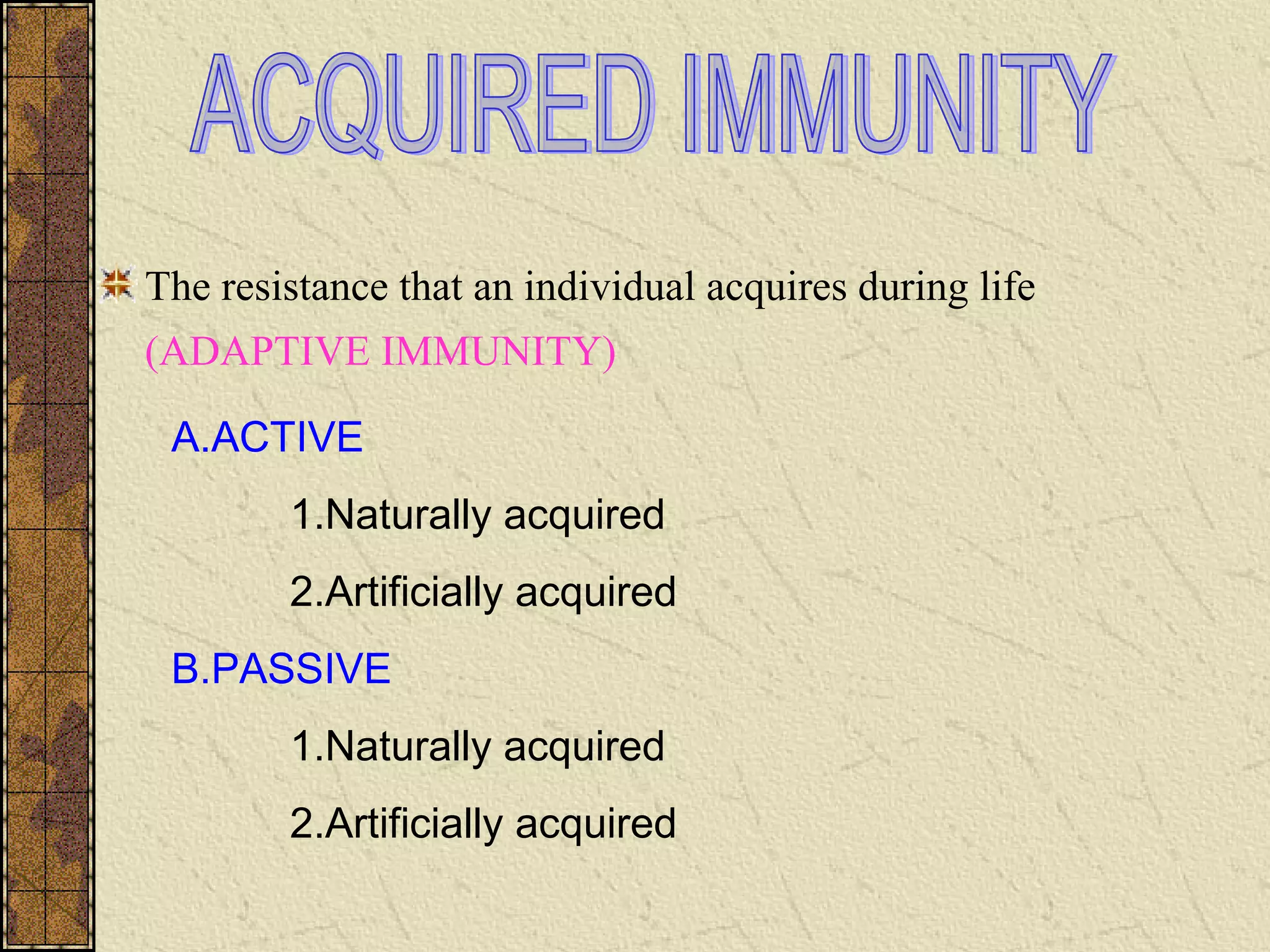 The resistance that an individual acquires during life
(ADAPTIVE IMMUNITY)
A.ACTIVE
1.Naturally acquired
2.Artificially acquired
B.PASSIVE
1.Naturally acquired
2.Artificially acquired
 