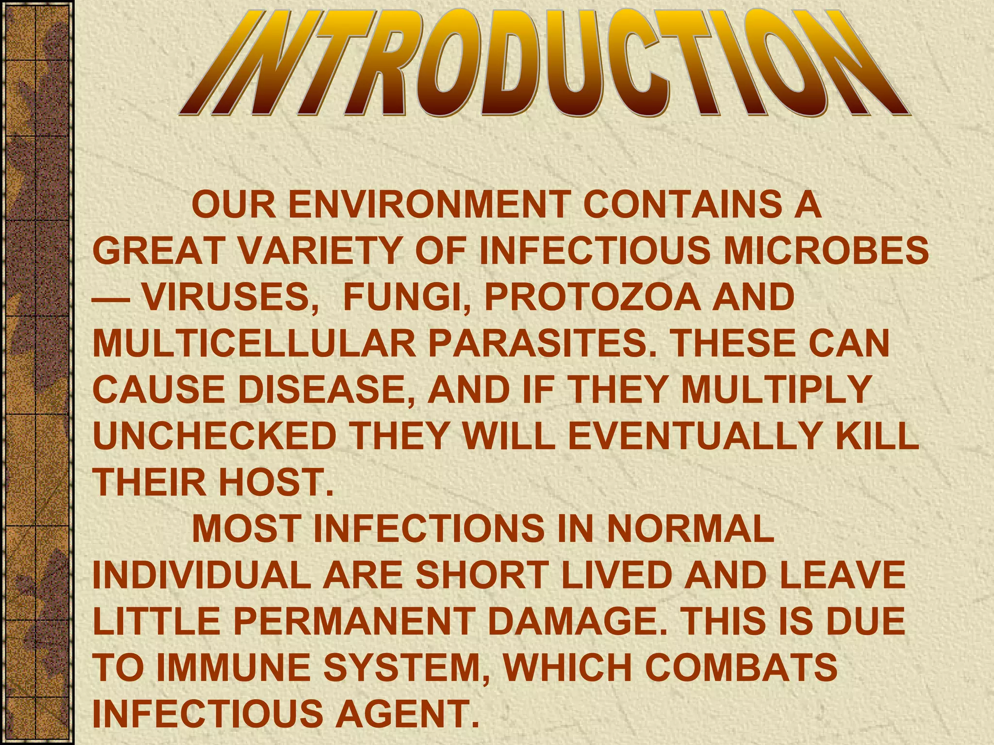 OUR ENVIRONMENT CONTAINS A
GREAT VARIETY OF INFECTIOUS MICROBES
— VIRUSES, FUNGI, PROTOZOA AND
MULTICELLULAR PARASITES. THESE CAN
CAUSE DISEASE, AND IF THEY MULTIPLY
UNCHECKED THEY WILL EVENTUALLY KILL
THEIR HOST.
MOST INFECTIONS IN NORMAL
INDIVIDUAL ARE SHORT LIVED AND LEAVE
LITTLE PERMANENT DAMAGE. THIS IS DUE
TO IMMUNE SYSTEM, WHICH COMBATS
INFECTIOUS AGENT.
 