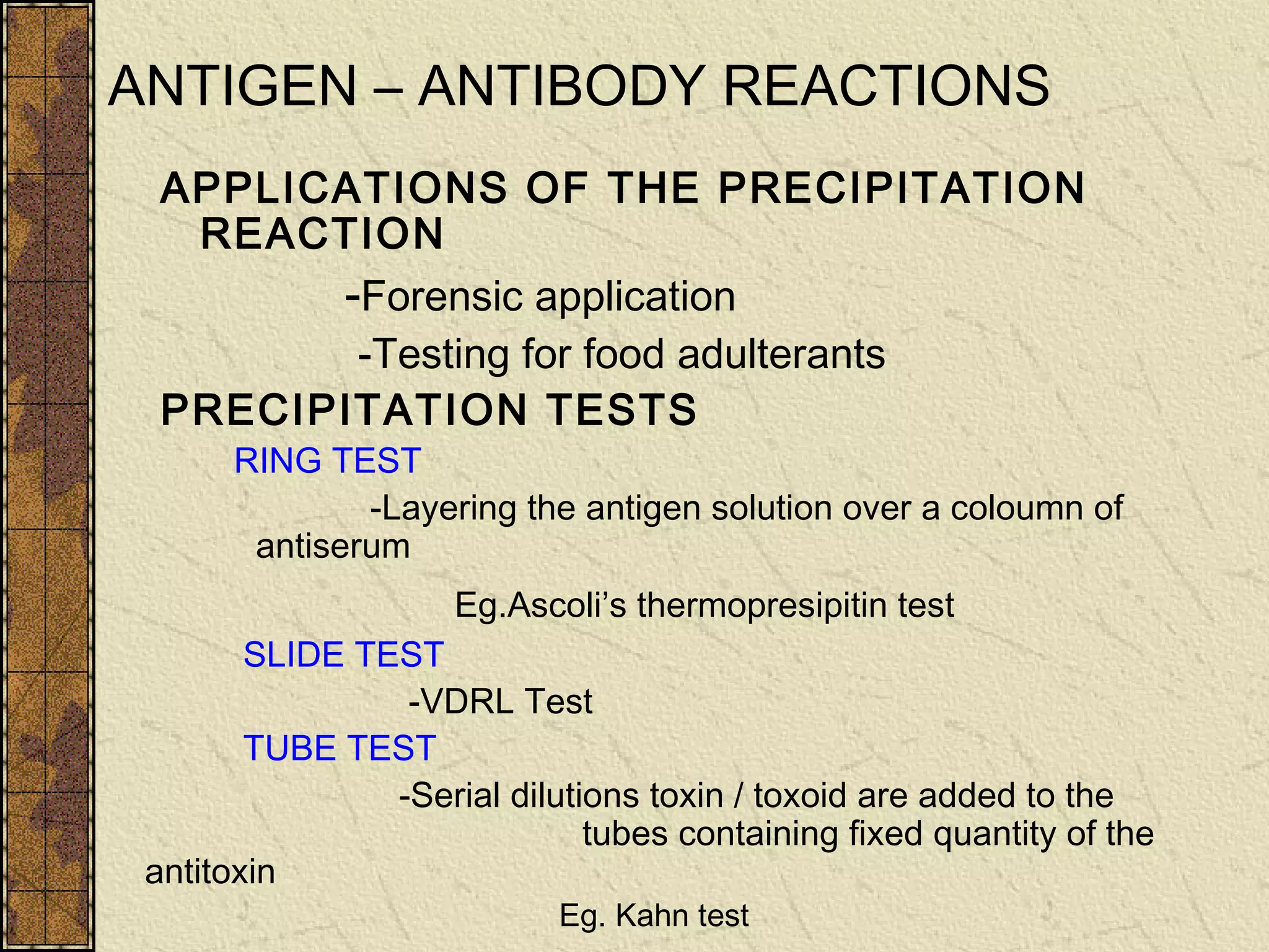ANTIGEN – ANTIBODY REACTIONS
APPLICATIONS OF THE PRECIPITATION
REACTION
-Forensic application
-Testing for food adulterants
PRECIPITATION TESTS
RING TEST
-Layering the antigen solution over a coloumn of
antiserum
Eg.Ascoli’s thermopresipitin test
SLIDE TEST
-VDRL Test
TUBE TEST
-Serial dilutions toxin / toxoid are added to the
tubes containing fixed quantity of the
antitoxin
Eg. Kahn test
 
