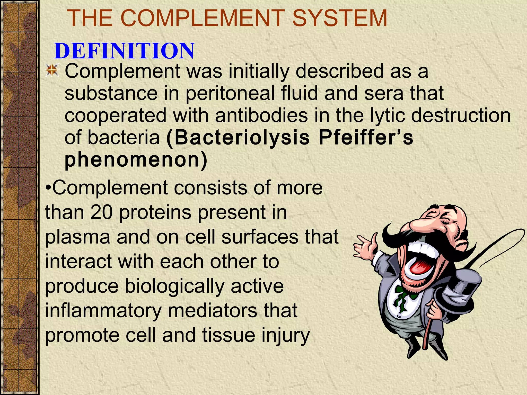 THE COMPLEMENT SYSTEM
Complement was initially described as a
substance in peritoneal fluid and sera that
cooperated with antibodies in the lytic destruction
of bacteria (Bacteriolysis Pfeiffer’s
phenomenon)
DEFINITION
•Complement consists of more
than 20 proteins present in
plasma and on cell surfaces that
interact with each other to
produce biologically active
inflammatory mediators that
promote cell and tissue injury
 