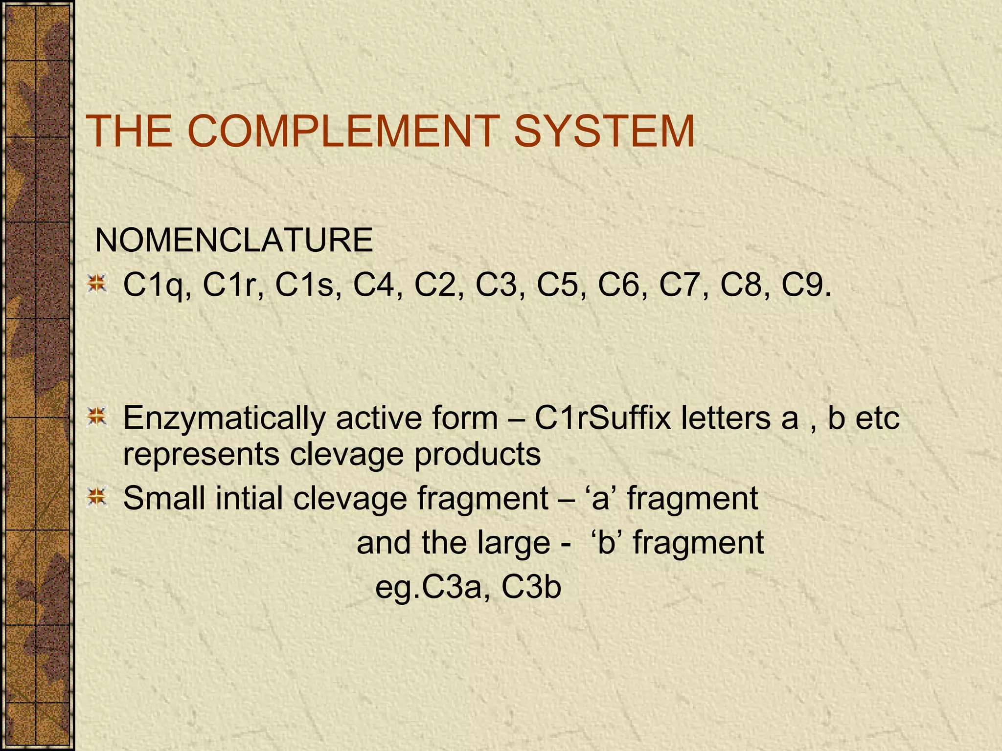 THE COMPLEMENT SYSTEM
NOMENCLATURE
C1q, C1r, C1s, C4, C2, C3, C5, C6, C7, C8, C9.
Enzymatically active form – C1rSuffix letters a , b etc
represents clevage products
Small intial clevage fragment – ‘a’ fragment
and the large - ‘b’ fragment
eg.C3a, C3b
 