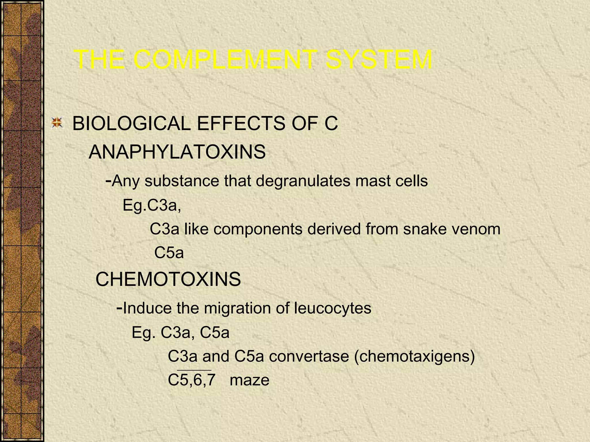 THE COMPLEMENT SYSTEM
BIOLOGICAL EFFECTS OF C
ANAPHYLATOXINS
-Any substance that degranulates mast cells
Eg.C3a,
C3a like components derived from snake venom
C5a
CHEMOTOXINS
-Induce the migration of leucocytes
Eg. C3a, C5a
C3a and C5a convertase (chemotaxigens)
C5,6,7 maze
 