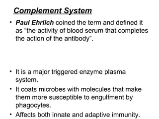 Complement System
• Paul Ehrlich coined the term and defined it 
as “the activity of blood serum that completes 
the action of the antibody”.                               
                                                                          
                                                                          
                                   
• It is a major triggered enzyme plasma 
system. 
• It coats microbes with molecules that make 
them more susceptible to engulfment by 
phagocytes.
• Affects both innate and adaptive immunity.
 
