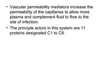 • Vascular permeability mediators increase the 
permeability of the capillaries to allow more 
plasma and complement fluid to flow to the 
site of infection.
• The principle actors in this system are 11 
proteins designated C1 to C9.
 