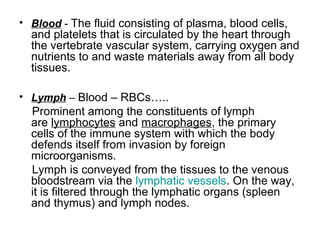• Blood - The fluid consisting of plasma, blood cells,
and platelets that is circulated by the heart through
the vertebrate vascular system, carrying oxygen and
nutrients to and waste materials away from all body
tissues.
• Lymph – Blood – RBCs…..
Prominent among the constituents of lymph
are lymphocytes and macrophages, the primary
cells of the immune system with which the body
defends itself from invasion by foreign
microorganisms.
Lymph is conveyed from the tissues to the venous
bloodstream via the lymphatic vessels. On the way,
it is filtered through the lymphatic organs (spleen
and thymus) and lymph nodes.
 