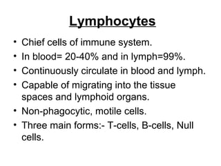 Lymphocytes
• Chief cells of immune system.
• In blood= 20-40% and in lymph=99%.
• Continuously circulate in blood and lymph.
• Capable of migrating into the tissue
spaces and lymphoid organs.
• Non-phagocytic, motile cells.
• Three main forms:- T-cells, B-cells, Null
cells.
 