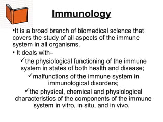 Immunology
•It is a broad branch of biomedical science that 
covers the study of all aspects of the immune 
system in all organisms.
• It deals with– 
the physiological functioning of the immune 
system in states of both health and disease; 
malfunctions of the immune system in 
immunological disorders;
the physical, chemical and physiological 
characteristics of the components of the immune 
system in vitro, in situ, and in vivo.  
 