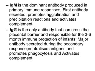 -- IgM is the dominant antibody produced in
primary immune responses, First antibody
secreted; promotes agglutination and
precipitation reactions and activates
complement.
-- IgG is the only antibody that can cross the
placental barrier and responsible for the 3-6
month immune protection of infants; Major
antibody secreted during the secondary
response;neutralises antigens and
promotes phagocytosis and Activates
complement.
 