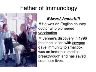 Father of Immunology
Edward Jenner!!!!!
He was an English country 
doctor who pioneered 
vaccination.
 Jenner's discovery in 1796 
that inoculation with cowpox 
gave immunity to smallpox, 
was an immense medical 
breakthrough and has saved 
countless lives.
 