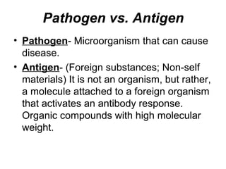 Pathogen vs. Antigen
• Pathogen- Microorganism that can cause 
disease. 
• Antigen- (Foreign substances; Non-self 
materials) It is not an organism, but rather, 
a molecule attached to a foreign organism 
that activates an antibody response.
Organic compounds with high molecular 
weight.
 
 