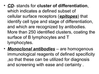 • CD- stands for cluster of differentiation, 
which indicates a defined subset of 
cellular surface receptors (epitopes) that 
identify cell type and stage of differentiation, 
and which are recognized by antibodies.
More than 250 identified clusters, coating the 
surface of B lymphocytes and T 
lymphocytes.
• Monoclonal antibodies – are homogenous 
immunological reagents of defined specificity 
,so that these can be utilized for diagnosis 
and screening with ease and certainty .
 