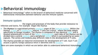 Behavioral immunology
 Behavioral immunology” refers to the branch of behavioral medicine concerned with
bidirectional interactions between behavior and the immune system.
Immune system
the organs and processes of the body that provide resistance to
infection and toxins. For example Organ like thymus
 The thymus is a specialized primary lymphoid organ of the immune system. Within the
thymus, T cells or T lymphocytes mature. T cells are critical , where the body adapts
specifically to foreign invaders. The thymus is composed of two identical lobes and is
located anatomically in front of the heart . Histologically, each lobe of the thymus can be
divided into a central medulla and a peripheral cortex which is surrounded by an outer
capsule. The cortex and medulla play different roles in the development of T-cells.
 The thymus provides an inductive environment for development of T cell. Each T cell
attacks a specific foreign substance which it identifies with its receptor.
Here are some examples in which we are better able to understand behavioral immunology
 