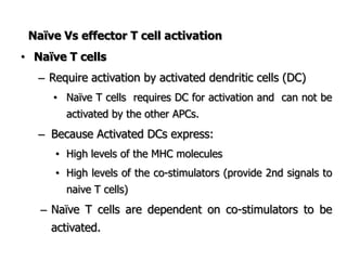 Naïve Vs effector T cell activation
• Naïve T cells
– Require activation by activated dendritic cells (DC)
• Naïve T cells requires DC for activation and can not be
activated by the other APCs.
– Because Activated DCs express:
• High levels of the MHC molecules
• High levels of the co-stimulators (provide 2nd signals to
naive T cells)
– Naïve T cells are dependent on co-stimulators to be
activated.
 