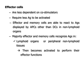 Effector cells
– Are less dependent on co-stimulators
– Require less Ag to be activated
– Effector and memory cells are able to react to Ags
displayed by APCs other than DCs in non-lymphoid
organs
– Majority effector and memory cells recognize Ags in:
 Lymphoid organs or peripheral non-lymphoid
tissues
 Then becomes activated to perform their
effector functions
 