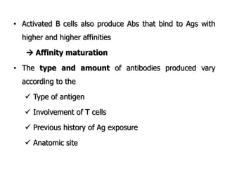 • Activated B cells also produce Abs that bind to Ags with
higher and higher affinities
 Affinity maturation
• The type and amount of antibodies produced vary
according to the
 Type of antigen
 Involvement of T cells
 Previous history of Ag exposure
 Anatomic site
 