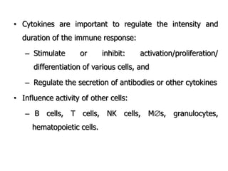 • Cytokines are important to regulate the intensity and
duration of the immune response:
– Stimulate or inhibit: activation/proliferation/
differentiation of various cells, and
– Regulate the secretion of antibodies or other cytokines
• Influence activity of other cells:
– B cells, T cells, NK cells, Ms, granulocytes,
hematopoietic cells.
 