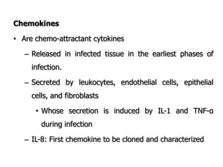 Chemokines
• Are chemo-attractant cytokines
– Released in infected tissue in the earliest phases of
infection.
– Secreted by leukocytes, endothelial cells, epithelial
cells, and fibroblasts
• Whose secretion is induced by IL-1 and TNF-α
during infection
– IL-8: First chemokine to be cloned and characterized
 