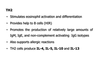 TH2
• Stimulates eosinophil activation and differentiation
• Provides help to B cells (HIR)
• Promotes the production of relatively large amounts of
IgM, IgE, and non-complement activating IgG isotypes
• Also supports allergic reactions
• TH2 cells produce IL-4, IL-5, IL-10 and IL-13
 