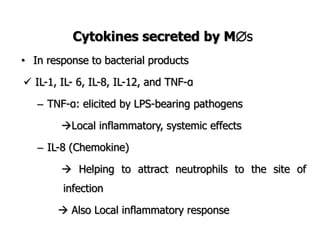 Cytokines secreted by Ms
• In response to bacterial products
 IL-1, IL- 6, IL-8, IL-12, and TNF-α
– TNF-α: elicited by LPS-bearing pathogens
Local inflammatory, systemic effects
– IL-8 (Chemokine)
 Helping to attract neutrophils to the site of
infection
 Also Local inflammatory response
 