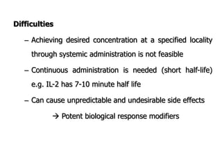 Difficulties
– Achieving desired concentration at a specified locality
through systemic administration is not feasible
– Continuous administration is needed (short half-life)
e.g. IL-2 has 7-10 minute half life
– Can cause unpredictable and undesirable side effects
 Potent biological response modifiers
 