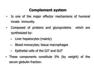 Complement system
• Is one of the major effector mechanisms of humoral
innate immunity.
• Composed of proteins and glycoproteins which are
synthesized by:
– Liver hepatocytes (mainly)
– Blood monocytes; tissue macrophages
– Epithelial cells of the GIT and GUT
• These components constitute 5% (by weight) of the
serum globulin fraction.
 