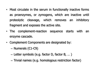 • Most circulate in the serum in functionally inactive forms
as proenzymes, or zymogens, which are inactive until
proteolytic cleavage, which removes an inhibitory
fragment and exposes the active site.
• The complement-reaction sequence starts with an
enzyme cascade.
• Complement Components are designated by:
– Numerals (C1-C9)
– Letter symbols (e.g. factor D, factor B, … )
– Trivial names (e.g. homologous restriction factor)
 