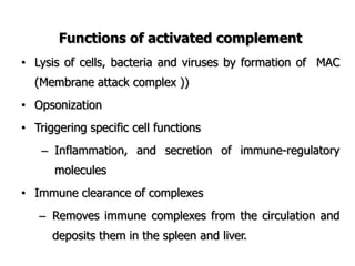 Functions of activated complement
• Lysis of cells, bacteria and viruses by formation of MAC
(Membrane attack complex ))
• Opsonization
• Triggering specific cell functions
– Inflammation, and secretion of immune-regulatory
molecules
• Immune clearance of complexes
– Removes immune complexes from the circulation and
deposits them in the spleen and liver.
 