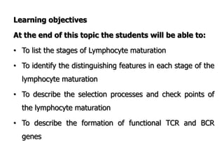 Learning objectives
At the end of this topic the students will be able to:
• To list the stages of Lymphocyte maturation
• To identify the distinguishing features in each stage of the
lymphocyte maturation
• To describe the selection processes and check points of
the lymphocyte maturation
• To describe the formation of functional TCR and BCR
genes
 