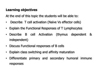 Learning objectives
At the end of this topic the students will be able to:
• Describe T cell activation (Naïve Vs effector cells)
• Explain the Functional Responses of T Lymphocytes
• Describe B cell Activation (thymus dependent &
independent)
• Discuss Functional responses of B cells
• Explain class switching and affinity maturation
• Differentiate primary and secondary humoral immune
responses
 