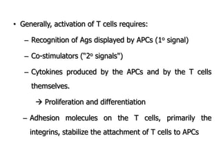• Generally, activation of T cells requires:
– Recognition of Ags displayed by APCs (1o signal)
– Co-stimulators (“2o signals")
– Cytokines produced by the APCs and by the T cells
themselves.
 Proliferation and differentiation
– Adhesion molecules on the T cells, primarily the
integrins, stabilize the attachment of T cells to APCs
 