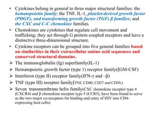 • Cytokines belong in general to three major structural families: the
hematopoietin family; the TNF, IL-1, platelet-derived growth factor
(PDGF), and transforming growth factor (TGF) β families; and
the CXC and C-C chemokine families.
• Chemokines are cytokines that regulate cell movement and
trafficking; they act through G protein coupled receptors and have a
distinctive three-dimensional structure.
• Cytokine receptors can be grouped into five general families based
on similarities in their extracellular amino acid sequences and
conserved structural domains.
 The immunoglobulin (Ig) superfamily(IL-1)
 Hematopoietic growth factor (type 1) receptor family((GM-CSF)
 Interferon (type II) receptor family(IFN-γ and –β)
 TNF (type III) receptor family(TNF, CD40, CD27 and CD30,)
 Seven transmembrane helix family(CXC chemokine receptor type 4
(CXCR4) and β chemokine receptor type 5 (CCR5), have been found to serve
as the two major co-receptors for binding and entry of HIV into CD4-
expressing host cells)
 
