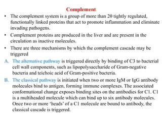 Complement
• The complement system is a group of more than 20 tightly regulated,
functionally linked proteins that act to promote inflammation and eliminate
invading pathogens.
• Complement proteins are produced in the liver and are present in the
circulation as inactive molecules.
• There are three mechanisms by which the complement cascade may be
triggered
A. The alternative pathway is triggered directly by binding of C3 to bacterial
cell wall components, such as lipopolysaccharide of Gram-negative
bacteria and teichoic acid of Gram-positive bacteria.
B. The classical pathway is initiated when two or more IgM or IgG antibody
molecules bind to antigen, forming immune complexes. The associated
conformational change exposes binding sites on the antibodies for C1. C1
is a multiheaded molecule which can bind up to six antibody molecules.
Once two or more ‘heads’ of a C1 molecule are bound to antibody, the
classical cascade is triggered.
 