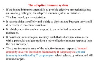 The adaptive immune system
• If the innate immune system fails to provide effective protection against
an invading pathogen, the adaptive immune system is mobilised.
• This has three key characteristics:
 It has exquisite specificity and is able to discriminate between very small
differences in molecular structure.
 It is highly adaptive and can respond to an unlimited number of
molecules.
 It possesses immunological memory, such that subsequent encounters
with a particular antigen produce a more effective immune response than
the first encounter.
 There are two major arms of the adaptive immune response: humoral
immunity involves antibodies produced by B lymphocytes; cellular
immunity is mediated by T lymphocytes, which release cytokines and kill
immune targets.
 