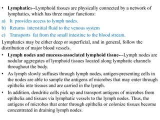 • Lymphatics--Lymphoid tissues are physically connected by a network of
lymphatics, which has three major functions:
a) It provides access to lymph nodes.
b) Returns interstitial fluid to the venous system
c) Transports fat from the small intestine to the blood stream.
Lymphatics may be either deep or superficial, and in general, follow the
distribution of major blood vessels.
• Lymph nodes and mucosa-associated lymphoid tissue---Lymph nodes are
nodular aggregates of lymphoid tissues located along lymphatic channels
throughout the body.
• As lymph slowly suffuses through lymph nodes, antigen-presenting cells in
the nodes are able to sample the antigens of microbes that may enter through
epithelia into tissues and are carried in the lymph.
• In addition, dendritic cells pick up and transport antigens of microbes from
epithelia and tissues via lymphatic vessels to the lymph nodes. Thus, the
antigens of microbes that enter through epithelia or colonize tissues become
concentrated in draining lymph nodes.
 
