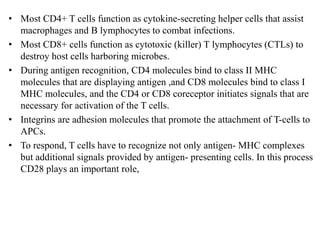 • Most CD4+ T cells function as cytokine-secreting helper cells that assist
macrophages and B lymphocytes to combat infections.
• Most CD8+ cells function as cytotoxic (killer) T lymphocytes (CTLs) to
destroy host cells harboring microbes.
• During antigen recognition, CD4 molecules bind to class II MHC
molecules that are displaying antigen ,and CD8 molecules bind to class I
MHC molecules, and the CD4 or CD8 coreceptor initiates signals that are
necessary for activation of the T cells.
• Integrins are adhesion molecules that promote the attachment of T-cells to
APCs.
• To respond, T cells have to recognize not only antigen- MHC complexes
but additional signals provided by antigen- presenting cells. In this process
CD28 plays an important role,
 