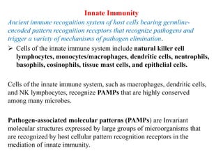 Innate Immunity
Ancient immune recognition system of host cells bearing germline-
encoded pattern recognition receptors that recognize pathogens and
trigger a variety of mechanisms of pathogen elimination.
 Cells of the innate immune system include natural killer cell
lymphocytes, monocytes/macrophages, dendritic cells, neutrophils,
basophils, eosinophils, tissue mast cells, and epithelial cells.
Cells of the innate immune system, such as macrophages, dendritic cells,
and NK lymphocytes, recognize PAMPs that are highly conserved
among many microbes.
Pathogen-associated molecular patterns (PAMPs) are Invariant
molecular structures expressed by large groups of microorganisms that
are recognized by host cellular pattern recognition receptors in the
mediation of innate immunity.
 