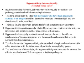 Hypersensitivity: Immunologically
Mediated Tissue Injury
• Injurious immune reactions, called hypersensitivity, are the basis of the
pathology associated with immunologic diseases.
• This term arose from the idea that individuals who have been previously
exposed to an antigen manifest detectable reactions to that antigen and are
therefore said to be sensitized.
• There are several important general features of hypersensitivity disorders:--
 Hypersensitivity reactions can be elicited by exogenous environmental antigens
(microbial and nonmicrobial) or endogenous self antigens.
 Hypersensitivity usually results from an imbalance between the effector
mechanisms of immune responses and the control mechanisms that serve to
normally limit such responses.
 The development of hypersensitivity diseases (both allergic and autoimmune) is
often associated with the inheritance of particular susceptibility genes.
 The mechanisms of tissue injury in hypersensitivity reactions are the same as the
effector mechanisms of defense against infectious pathogens.
 