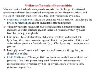 Mediators of Immediate Hypersensitivity
Mast cell activation leads to degranulation, with the discharge of preformed
(primary) mediators that are stored in the granules, and de novo synthesis and
release of secondary mediators, including lipid products and cytokines.
 Preformed Mediators:--Mediators contained within mast cell granules are the
first to be released and can be divided into three categories:
 Vasoactive amines-Histamine causes intense smooth muscle contraction,
increased vascular permeability, and increased mucus secretion by nasal,
bronchial, and gastric glands.
 Enzymes—like neutral proteases (chymase, tryptase) and several acid
hydrolases that cause tissue damage and lead to the generation of kinins and
activated components of complement (e.g., C3a) by acting on their precursor
proteins.
 Proteoglycans--These include heparin, a well-known anticoagulant, and
chondroitin sulfate.
 Lipid Mediators:--The major lipid mediators are arachidonic acid–derived
products . This is the parent compound from which leukotrienes and
prostaglandins are produced by the 5-lipoxygenase and cyclooxygenase
pathways respectively.
 