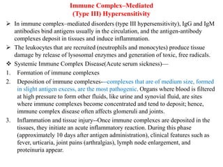 Immune Complex–Mediated
(Type III) Hypersensitivity
 In immune complex–mediated disorders (type III hypersensitivity), IgG and IgM
antibodies bind antigens usually in the circulation, and the antigen-antibody
complexes deposit in tissues and induce inflammation.
 The leukocytes that are recruited (neutrophils and monocytes) produce tissue
damage by release of lysosomal enzymes and generation of toxic, free radicals.
 Systemic Immune Complex Disease(Acute serum sickness)—
1. Formation of immune complexes
2. Deposition of immune complexes---complexes that are of medium size, formed
in slight antigen excess, are the most pathogenic. Organs where blood is filtered
at high pressure to form other fluids, like urine and synovial fluid, are sites
where immune complexes become concentrated and tend to deposit; hence,
immune complex disease often affects glomeruli and joints.
3. Inflammation and tissue injury--Once immune complexes are deposited in the
tissues, they initiate an acute inflammatory reaction. During this phase
(approximately 10 days after antigen administration), clinical features such as
fever, urticaria, joint pains (arthralgias), lymph node enlargement, and
proteinuria appear.
 