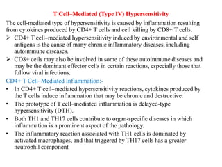T Cell–Mediated (Type IV) Hypersensitivity
The cell-mediated type of hypersensitivity is caused by inflammation resulting
from cytokines produced by CD4+ T cells and cell killing by CD8+ T cells.
 CD4+ T cell–mediated hypersensitivity induced by environmental and self
antigens is the cause of many chronic inflammatory diseases, including
autoimmune diseases.
 CD8+ cells may also be involved in some of these autoimmune diseases and
may be the dominant effector cells in certain reactions, especially those that
follow viral infections.
CD4+ T Cell–Mediated Inflammation:-
• In CD4+ T cell–mediated hypersensitivity reactions, cytokines produced by
the T cells induce inflammation that may be chronic and destructive.
• The prototype of T cell–mediated inflammation is delayed-type
hypersensitivity (DTH).
• Both TH1 and TH17 cells contribute to organ-specific diseases in which
inflammation is a prominent aspect of the pathology.
• The inflammatory reaction associated with TH1 cells is dominated by
activated macrophages, and that triggered by TH17 cells has a greater
neutrophil component
 