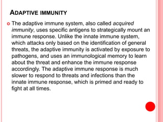 ADAPTIVE IMMUNITY
 The adaptive immune system, also called acquired
immunity, uses specific antigens to strategically mount an
immune response. Unlike the innate immune system,
which attacks only based on the identification of general
threats, the adaptive immunity is activated by exposure to
pathogens, and uses an immunological memory to learn
about the threat and enhance the immune response
accordingly. The adaptive immune response is much
slower to respond to threats and infections than the
innate immune response, which is primed and ready to
fight at all times.
 