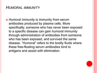 HUMORAL IMMUNITY
 Humoral immunity is immunity from serum
antibodies produced by plasma cells. More
specifically, someone who has never been exposed
to a specific disease can gain humoral immunity
through administration of antibodies from someone
who has been exposed, and survived the same
disease. “Humoral” refers to the bodily fluids where
these free-floating serum antibodies bind to
antigens and assist with elimination.
 