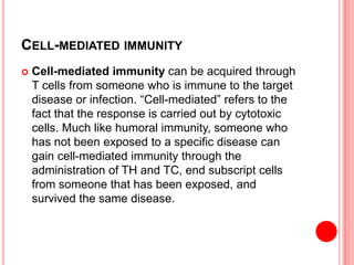 CELL-MEDIATED IMMUNITY
 Cell-mediated immunity can be acquired through
T cells from someone who is immune to the target
disease or infection. “Cell-mediated” refers to the
fact that the response is carried out by cytotoxic
cells. Much like humoral immunity, someone who
has not been exposed to a specific disease can
gain cell-mediated immunity through the
administration of T​H and TC, end subscript cells
from someone that has been exposed, and
survived the same disease.
 